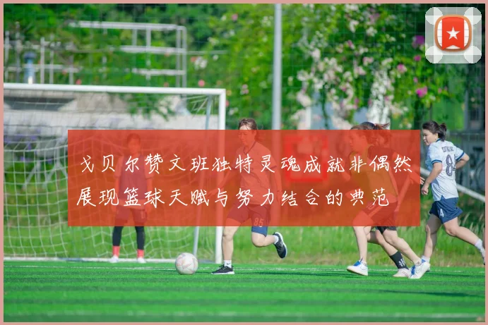 戈贝尔赞文班独特灵魂成就非偶然展现篮球天赋与努力结合的典范