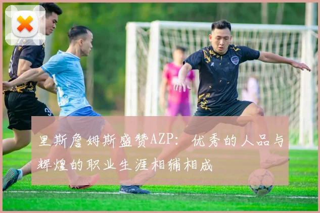 里斯詹姆斯盛赞AZP：优秀的人品与辉煌的职业生涯相辅相成