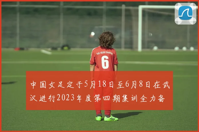 中国女足定于5月18日至6月8日在武汉进行2023年度第四期集训全力备战国际赛事