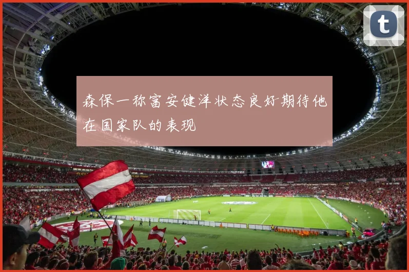 森保一称富安健洋状态良好期待他在国家队的表现