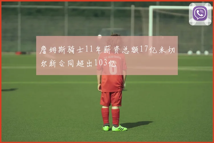 詹姆斯骑士11年薪资总额17亿米切尔新合同超出103亿