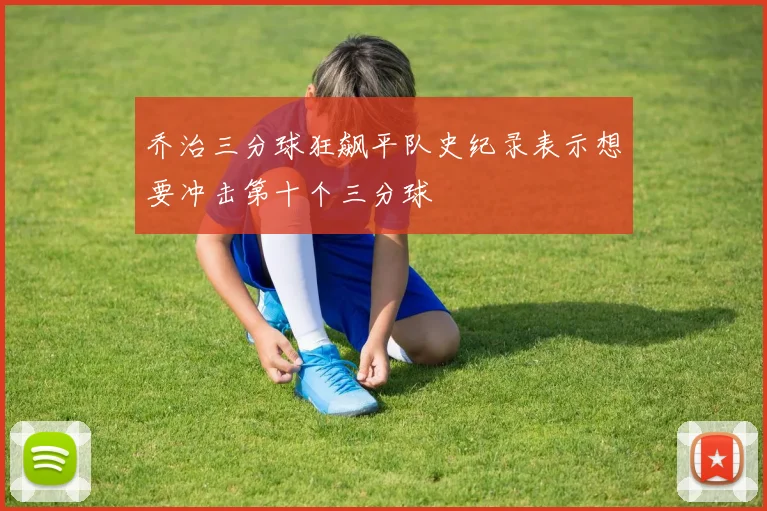 乔治三分球狂飙平队史纪录表示想要冲击第十个三分球