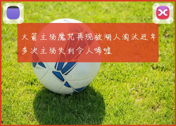 火箭主场魔咒再现被湖人淘汰近年多次主场失利令人唏嘘