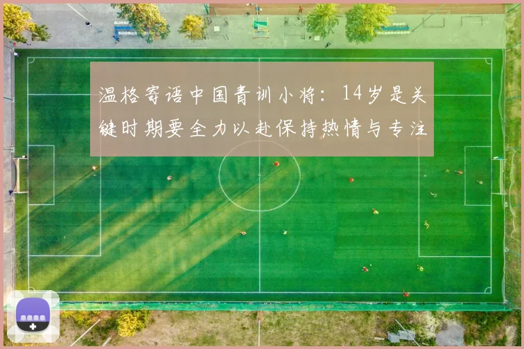 温格寄语中国青训小将：14岁是关键时期要全力以赴保持热情与专注