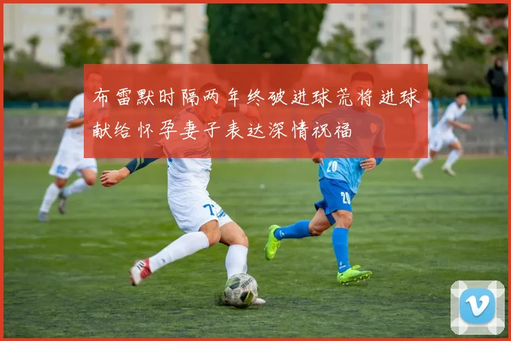 布雷默时隔两年终破进球荒将进球献给怀孕妻子表达深情祝福