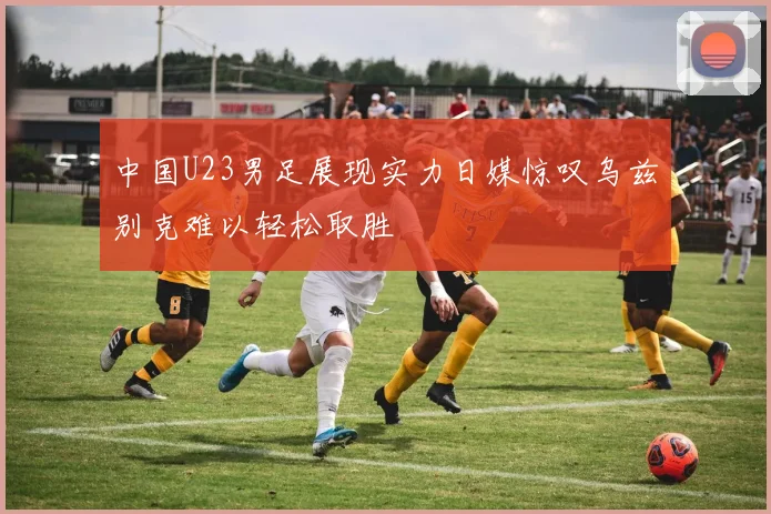 中国U23男足展现实力日媒惊叹乌兹别克难以轻松取胜