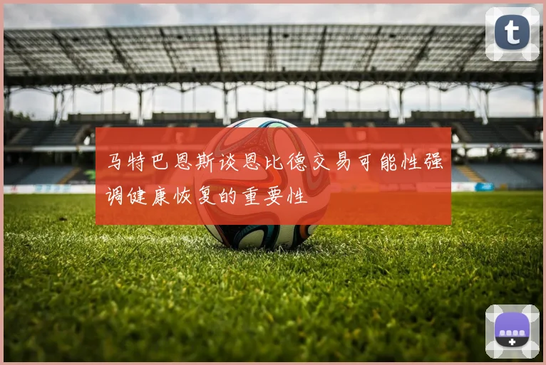马特巴恩斯谈恩比德交易可能性强调健康恢复的重要性