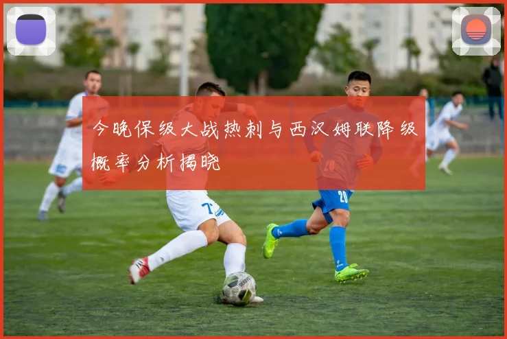今晚保级大战热刺与西汉姆联降级概率分析揭晓