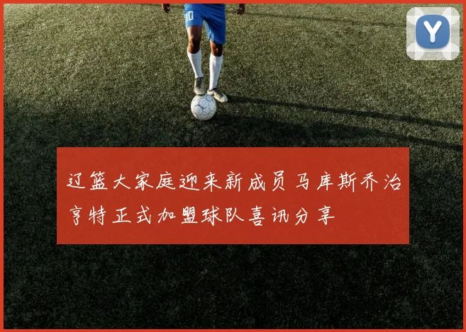 辽篮大家庭迎来新成员马库斯乔治亨特正式加盟球队喜讯分享