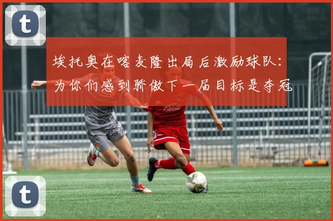 埃托奥在喀麦隆出局后激励球队：为你们感到骄傲下一届目标是夺冠